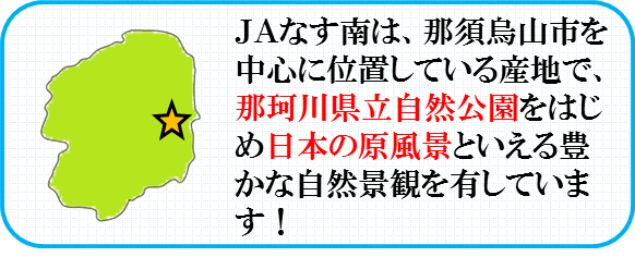 JAなす南は、那須烏山市を中心に位置している産地で、那珂川県立自然公園をはじめ日本の原風景といえる豊かな自然景観を有しています