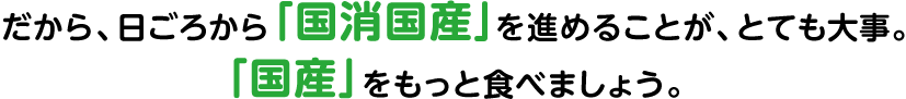 だから、日ごろから「国消国産」を進めることが、とても大事。「国産」をもっと食べましょう。