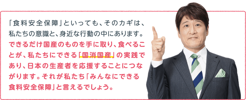 「食料安全保障」といっても、そのカギは、私たちの意識と、
身近な行動の中にあります。できるだけ国産のものを手に取り、食べることが、私たちにできる「国消国産」の実践であり、日本の生産者を応援することにつながります。
それが私たち「みんなにできる食料安全保障」と言えるでしょう。