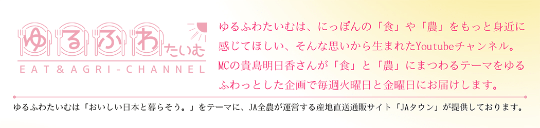 ゆるふわたいむは、にっぽんの「食」や「農」をもっと身近に感じてほしい、そんな思いから生まれたYoutubeチャンネル。MCの貴島明日香さんが「食」と「農」にまつわるテーマをゆるふわっとした企画で毎週火曜日と金曜日にお届けします。ゆるふわたいむは「おいしい日本と暮らそう。」をテーマに、JA全農が運営する産地直送通販サイト「JAタウン」が提供しております。